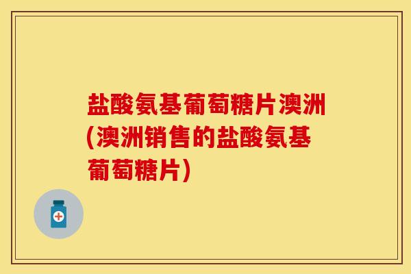 盐酸氨基葡萄糖片澳洲(澳洲销售的盐酸氨基葡萄糖片)