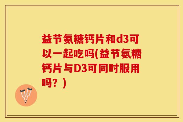 益节氨糖钙片和d3可以一起吃吗(益节氨糖钙片与D3可同时服用吗？)