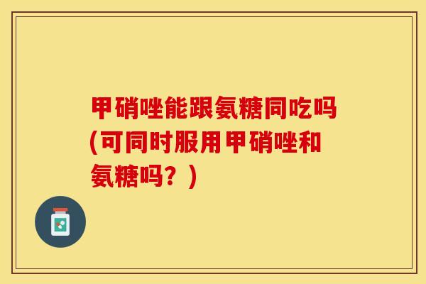 甲硝唑能跟氨糖同吃吗(可同时服用甲硝唑和氨糖吗？)