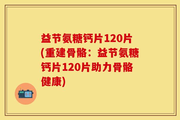 益节氨糖钙片120片(重建骨骼:益节氨糖钙片120片助力骨骼健康)-第1张图片-关节保镖 益节氨糖钙片120片(重建骨骼:益节氨糖钙片120片助力骨骼健康)-第1张图片-关节保镖