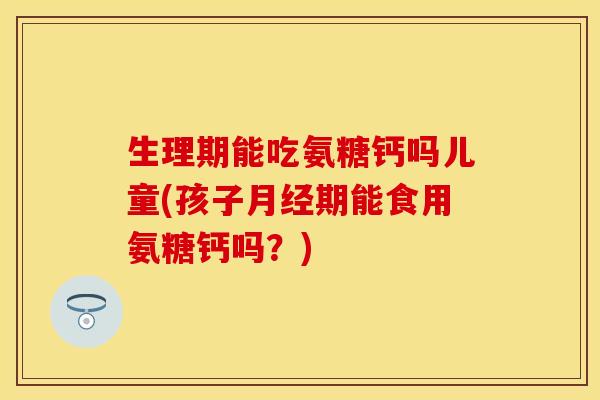 生理期能吃氨糖钙吗儿童(孩子月经期能食用氨糖钙吗？)