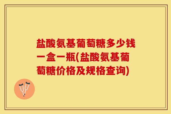 盐酸氨基葡萄糖多少钱一盒一瓶(盐酸氨基葡萄糖价格及规格查询)