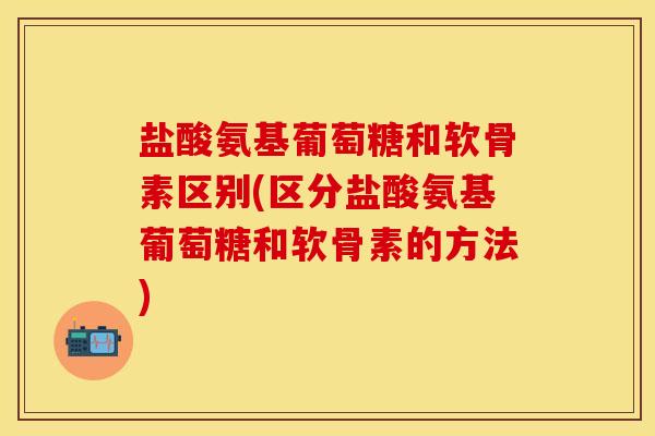 盐酸氨基葡萄糖和软骨素区别(区分盐酸氨基葡萄糖和软骨素的方法)