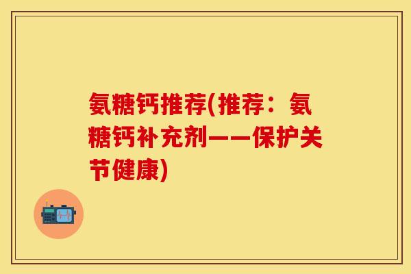 氨糖钙推荐(推荐：氨糖钙补充剂——保护关节健康)-第1张图片-关节保镖