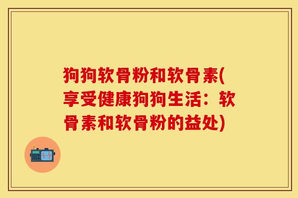 狗狗软骨粉和软骨素(享受健康狗狗生活：软骨素和软骨粉的益处)