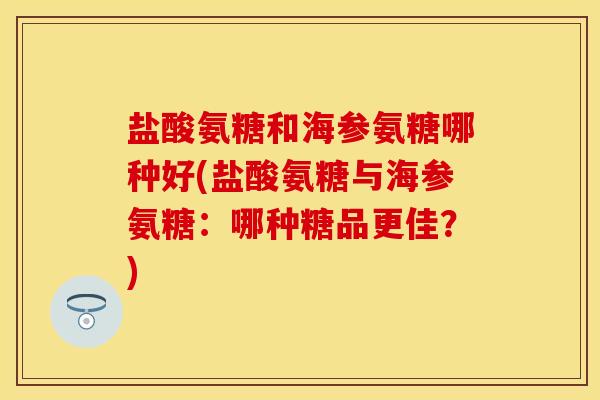 盐酸氨糖和海参氨糖哪种好(盐酸氨糖与海参氨糖：哪种糖品更佳？)