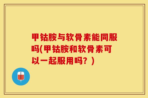 甲钴胺与软骨素能同服吗(甲钴胺和软骨素可以一起服用吗？)