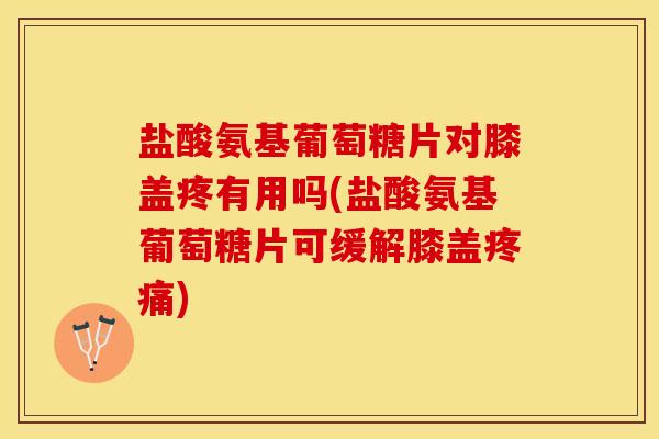 盐酸氨基葡萄糖片对膝盖疼有用吗(盐酸氨基葡萄糖片可缓解膝盖疼痛)
