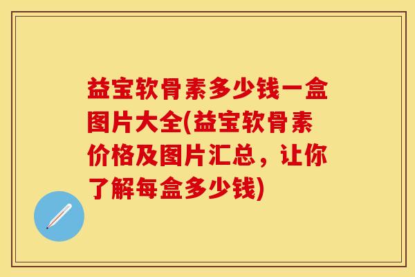 益宝软骨素多少钱一盒图片大全(益宝软骨素价格及图片汇总，让你了解每盒多少钱)