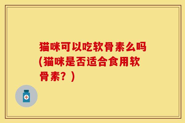 猫咪可以吃软骨素么吗(猫咪是否适合食用软骨素？)