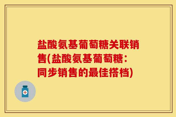 盐酸氨基葡萄糖关联销售(盐酸氨基葡萄糖：同步销售的最佳搭档)