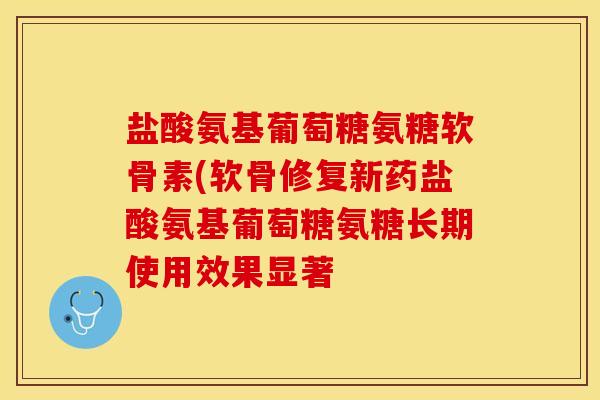 盐酸氨基葡萄糖氨糖软骨素(软骨修复新药盐酸氨基葡萄糖氨糖长期使用效果显著