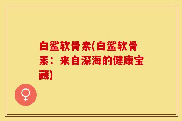 白鲨软骨素(白鲨软骨素：来自深海的健康宝藏)