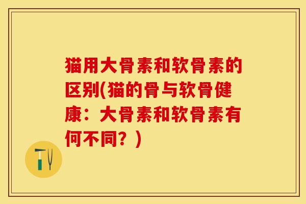 猫用大骨素和软骨素的区别(猫的骨与软骨健康：大骨素和软骨素有何不同？)