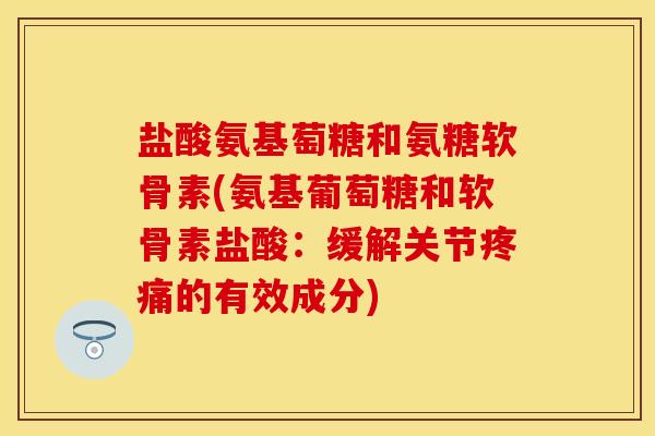 盐酸氨基萄糖和氨糖软骨素(氨基葡萄糖和软骨素盐酸：缓解关节疼痛的有效成分)