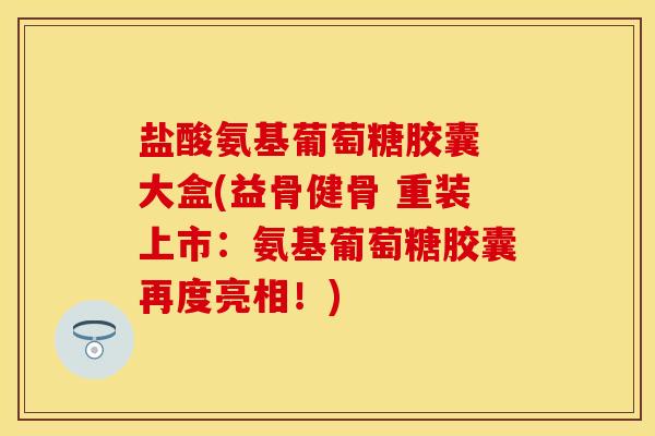 盐酸氨基葡萄糖胶囊 大盒(益骨健骨 重装上市：氨基葡萄糖胶囊再度亮相！)