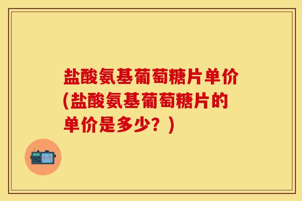 盐酸氨基葡萄糖片单价(盐酸氨基葡萄糖片的单价是多少？)