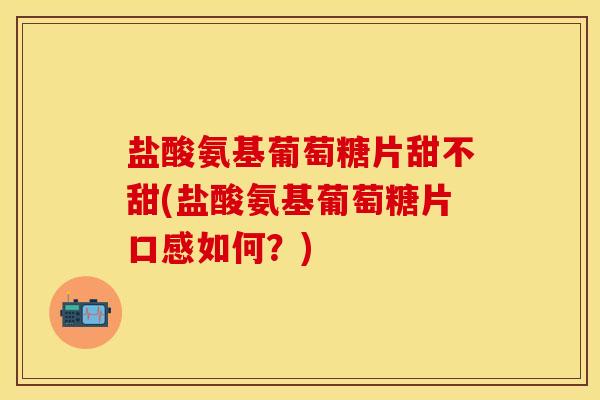 盐酸氨基葡萄糖片甜不甜(盐酸氨基葡萄糖片口感如何？)