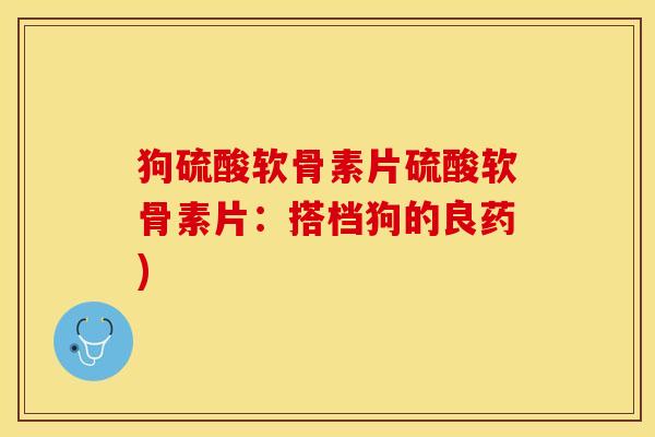 狗硫酸软骨素片硫酸软骨素片：搭档狗的良药)