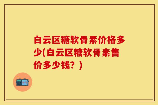 白云区糖软骨素价格多少(白云区糖软骨素售价多少钱？)