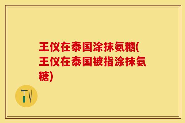 王仪在泰国涂抹氨糖(王仪在泰国被指涂抹氨糖)