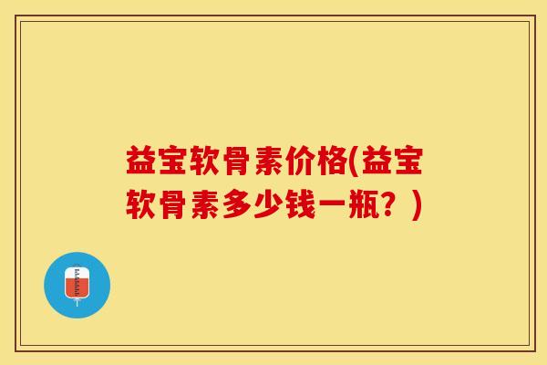 益宝软骨素价格(益宝软骨素多少钱一瓶？)