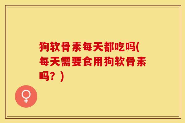狗软骨素每天都吃吗(每天需要食用狗软骨素吗？)