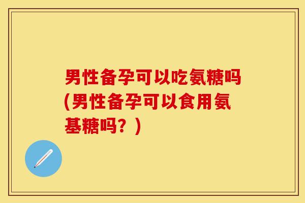 男性备孕可以吃氨糖吗(男性备孕可以食用氨基糖吗？)