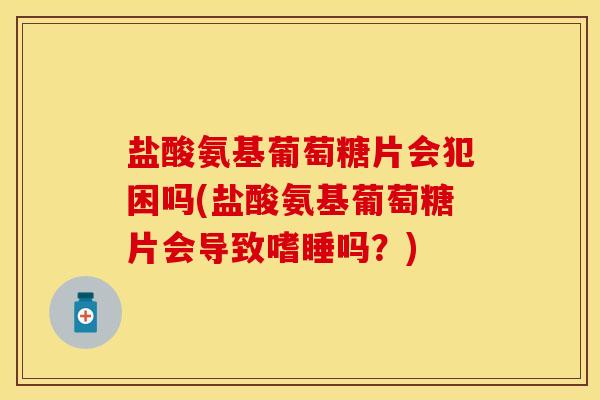 盐酸氨基葡萄糖片会犯困吗(盐酸氨基葡萄糖片会导致嗜睡吗？)