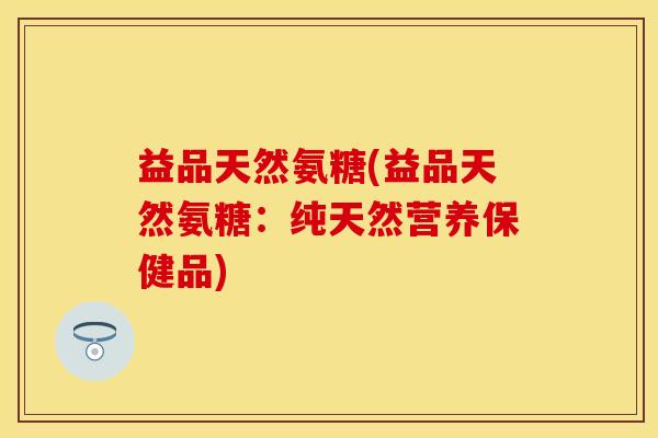 益品天然氨糖(益品天然氨糖：纯天然营养保健品)