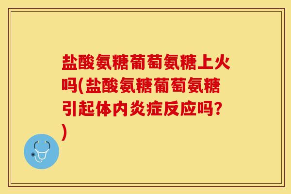 盐酸氨糖葡萄氨糖上火吗(盐酸氨糖葡萄氨糖引起体内炎症反应吗？)