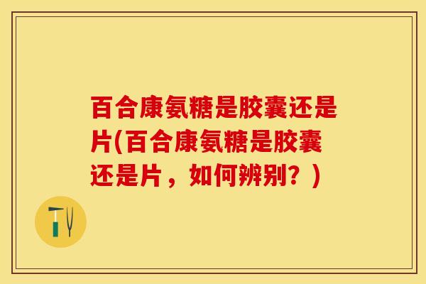百合康氨糖是胶囊还是片(百合康氨糖是胶囊还是片，如何辨别？)