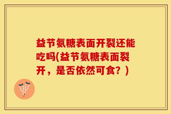 益节氨糖表面开裂还能吃吗(益节氨糖表面裂开，是否依然可食？)-第1张图片-关节保镖