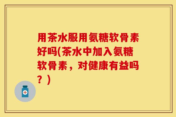 用茶水服用氨糖软骨素好吗(茶水中加入氨糖软骨素，对健康有益吗？)-第1张图片-关节保镖