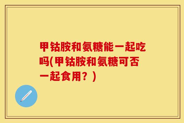 甲钴胺和氨糖能一起吃吗(甲钴胺和氨糖可否一起食用？)