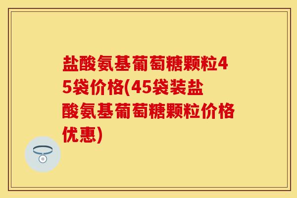 盐酸氨基葡萄糖颗粒45袋价格(45袋装盐酸氨基葡萄糖颗粒价格优惠)
