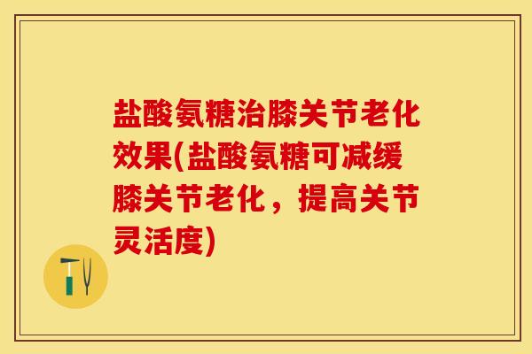 盐酸氨糖治膝关节老化效果(盐酸氨糖可减缓膝关节老化，提高关节灵活度)