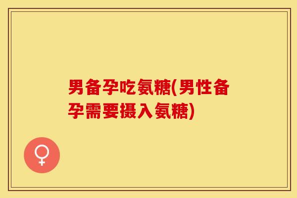 男备孕吃氨糖(男性备孕需要摄入氨糖)