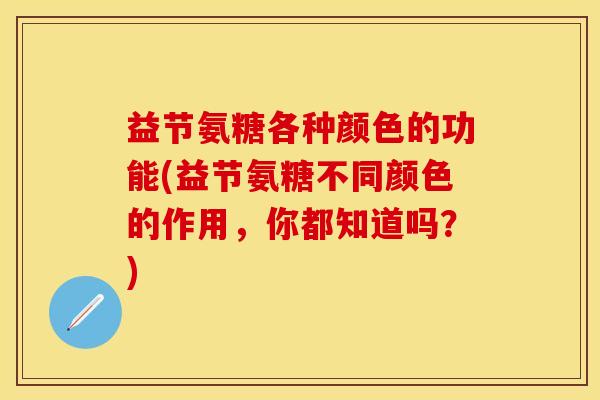 益节氨糖各种颜色的功能(益节氨糖不同颜色的作用，你都知道吗？)