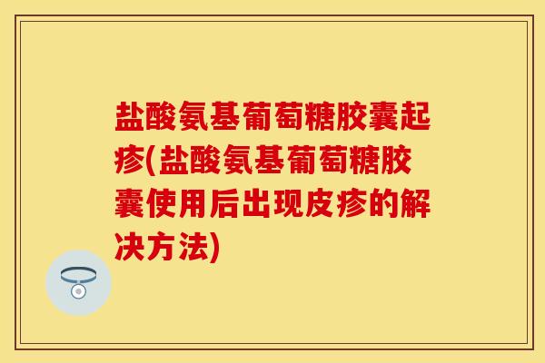 盐酸氨基葡萄糖胶囊起疹(盐酸氨基葡萄糖胶囊使用后出现皮疹的解决方法)