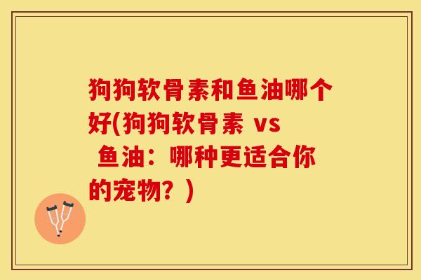 狗狗软骨素和鱼油哪个好(狗狗软骨素 vs 鱼油：哪种更适合你的宠物？)