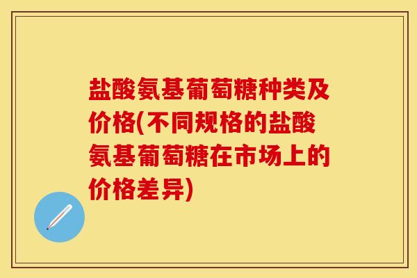 盐酸氨基葡萄糖种类及价格(不同规格的盐酸氨基葡萄糖在市场上的价格差异)