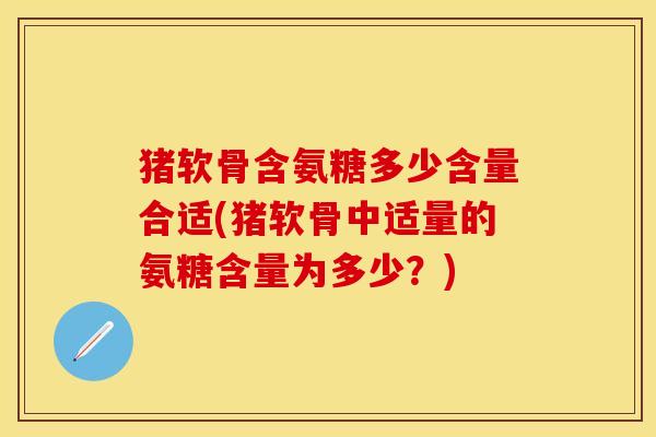 猪软骨含氨糖多少含量合适(猪软骨中适量的氨糖含量为多少？)