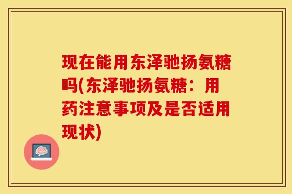 现在能用东泽驰扬氨糖吗(东泽驰扬氨糖：用药注意事项及是否适用现状)