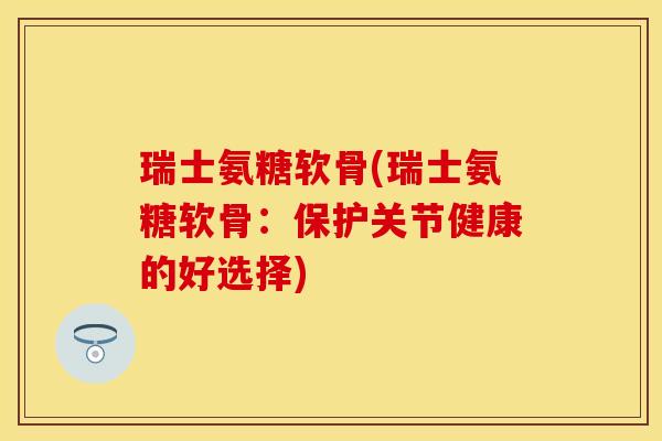 瑞士氨糖软骨(瑞士氨糖软骨：保护关节健康的好选择)