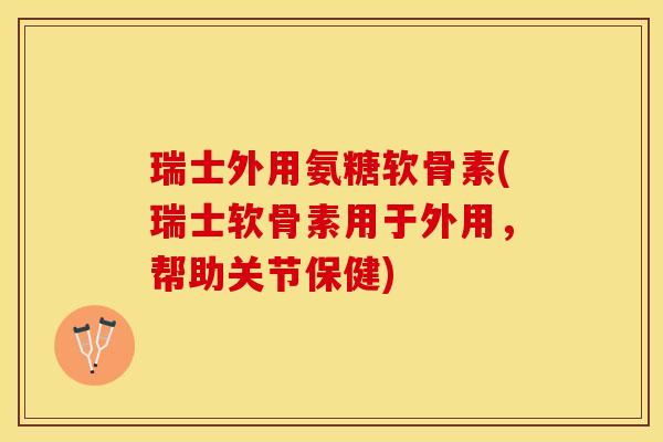 瑞士外用氨糖软骨素(瑞士软骨素用于外用，帮助关节保健)