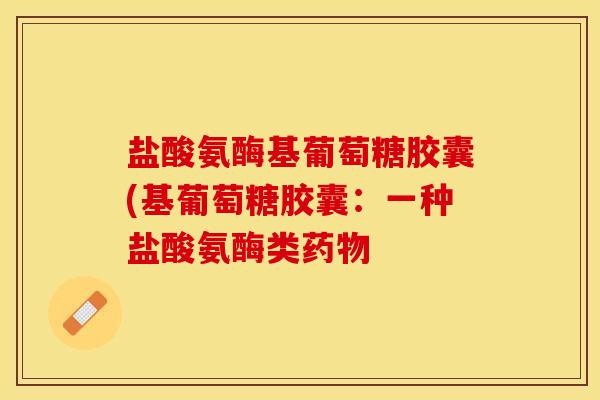 盐酸氨酶基葡萄糖胶囊(基葡萄糖胶囊：一种盐酸氨酶类药物-第1张图片-关节保镖