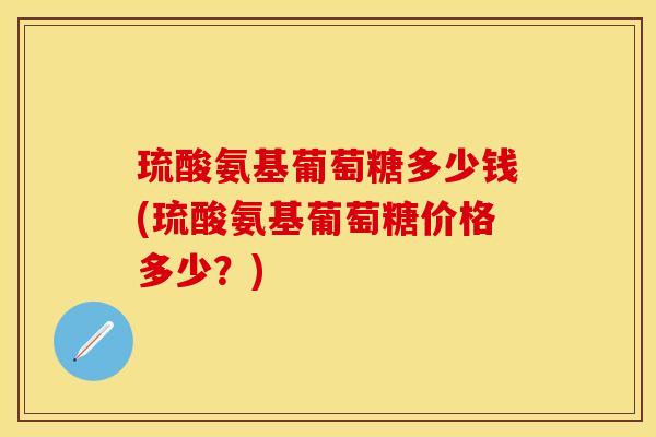 琉酸氨基葡萄糖多少钱(琉酸氨基葡萄糖价格多少？)
