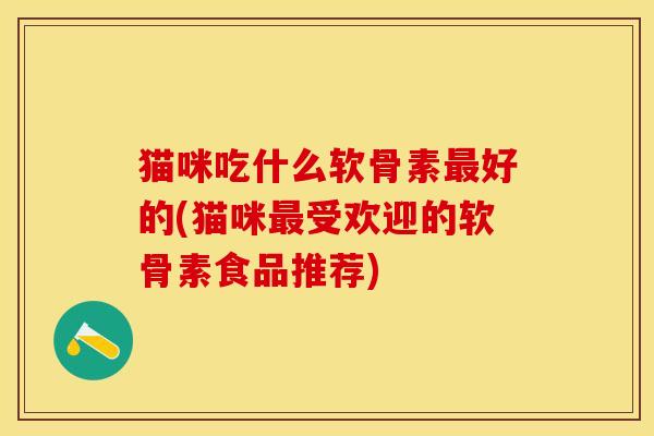 猫咪吃什么软骨素最好的(猫咪最受欢迎的软骨素食品推荐)