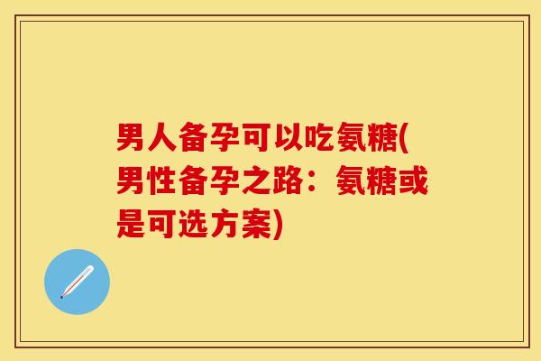男人备孕可以吃氨糖(男性备孕之路：氨糖或是可选方案)